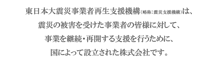 東日本大震災事業者再生支援機構（略称：震災支援機構）は、震災の被害を受けた事業者の皆様に対して、事業を継続・再開する支援を行うために、国によって設立された株式会社です。